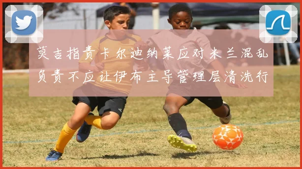 莫吉指责卡尔迪纳莱应对米兰混乱负责不应让伊布主导管理层清洗行动