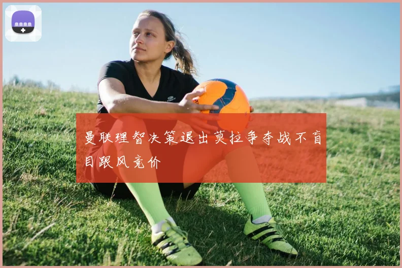 曼联理智决策退出莫拉争夺战不盲目跟风竞价