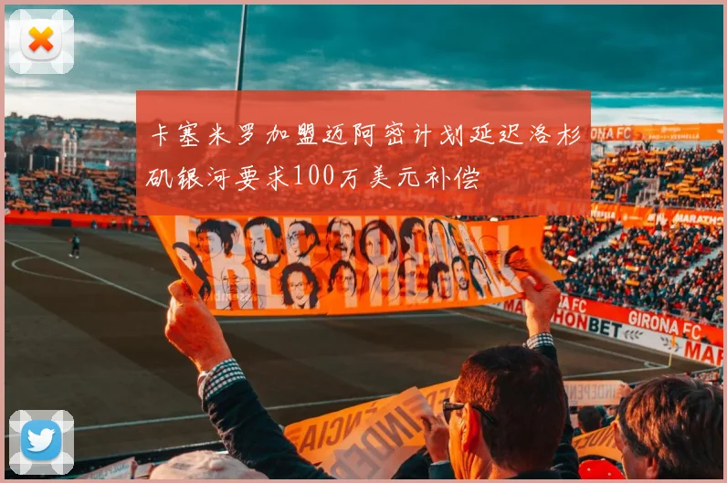 卡塞米罗加盟迈阿密计划延迟洛杉矶银河要求100万美元补偿