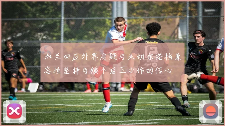 加兰回应外界质疑与米切尔搭档兼容性坚持与矮个后卫合作的信心