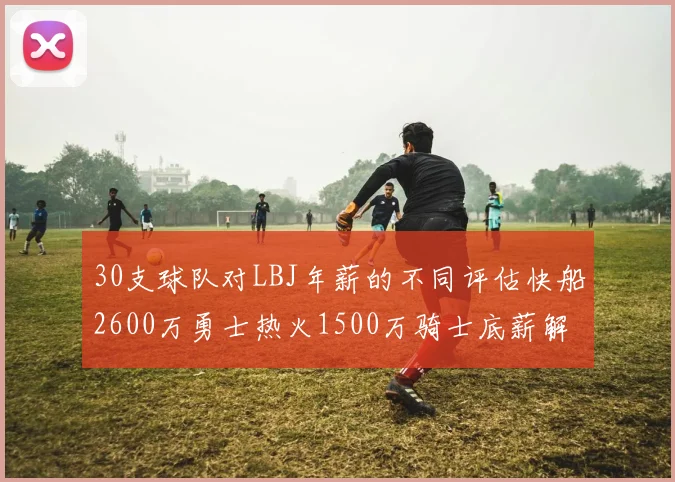 30支球队对LBJ年薪的不同评估快船2600万勇士热火1500万骑士底薪解析