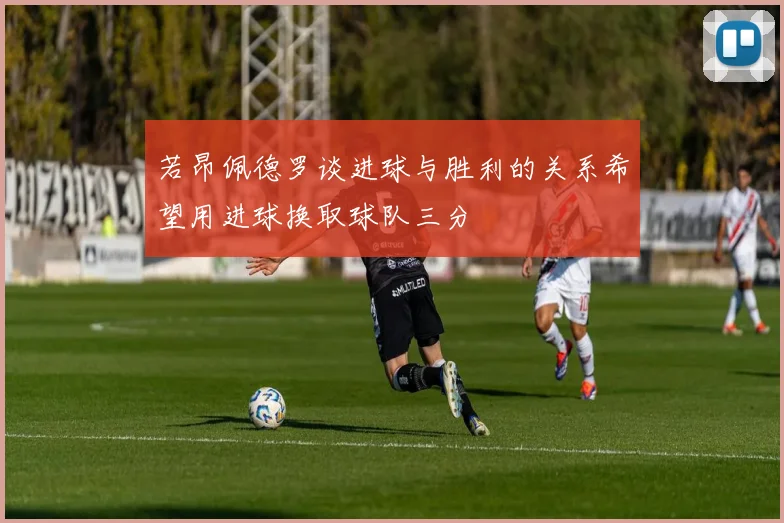 若昂佩德罗谈进球与胜利的关系希望用进球换取球队三分