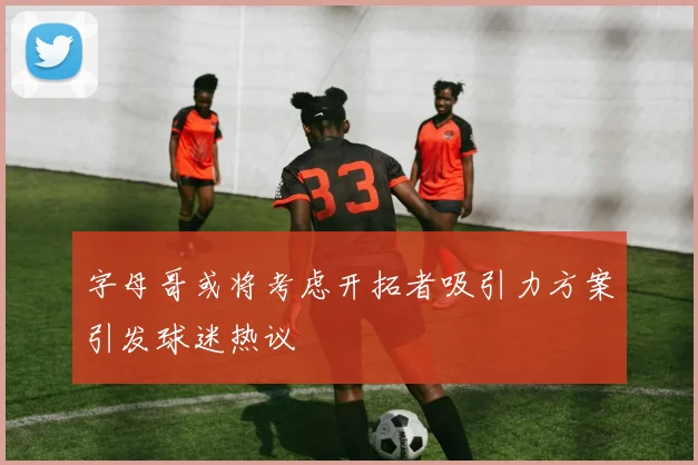 字母哥或将考虑开拓者吸引力方案引发球迷热议