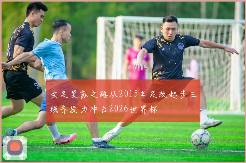女足复苏之路从2015年足改起步三线齐发力冲击2026世界杯