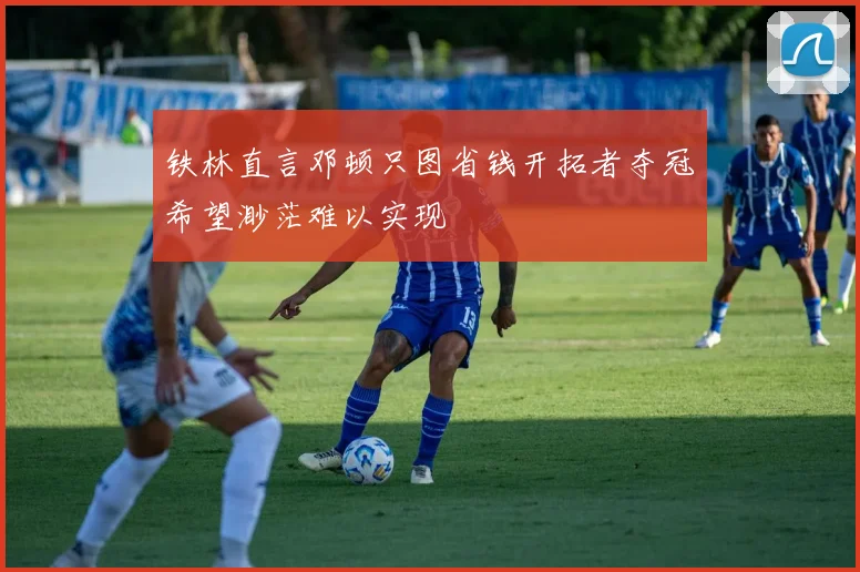 铁林直言邓顿只图省钱开拓者夺冠希望渺茫难以实现