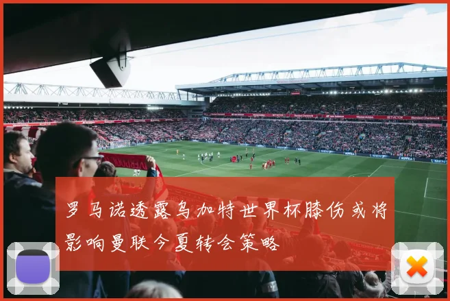 罗马诺透露乌加特世界杯膝伤或将影响曼联今夏转会策略