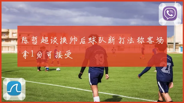 陈哲超谈换帅后球队新打法称客场拿1分可接受