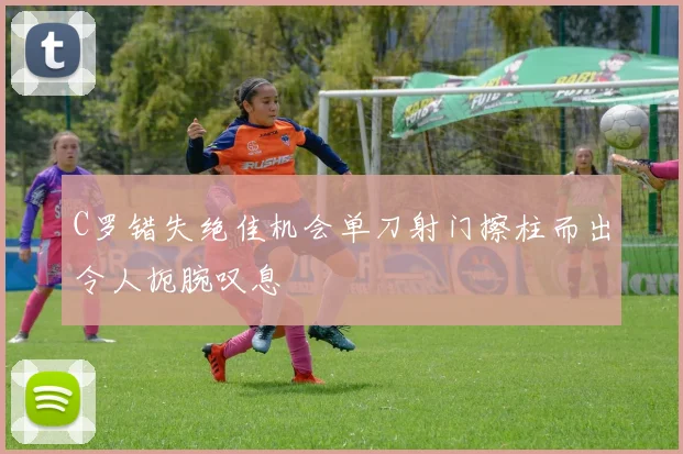 C罗错失绝佳机会单刀射门擦柱而出令人扼腕叹息