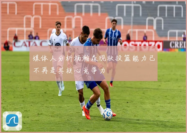 媒体人分析杨瀚森现状投篮能力已不再是其核心竞争力