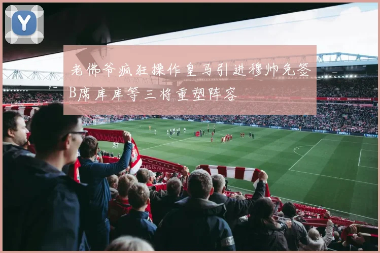 老佛爷疯狂操作皇马引进穆帅免签B席库库等三将重塑阵容