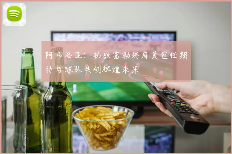 阿韦洛亚：执教富勒姆肩负重任期待与球队共创辉煌未来