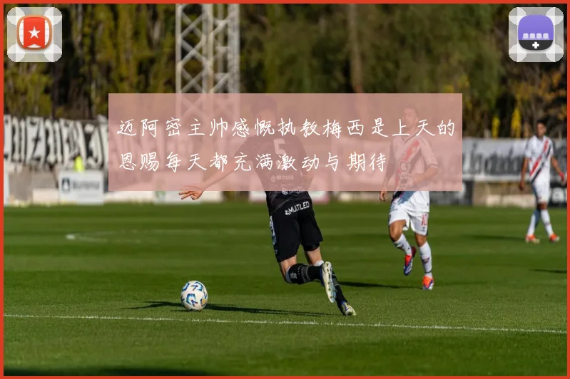 迈阿密主帅感慨执教梅西是上天的恩赐每天都充满激动与期待