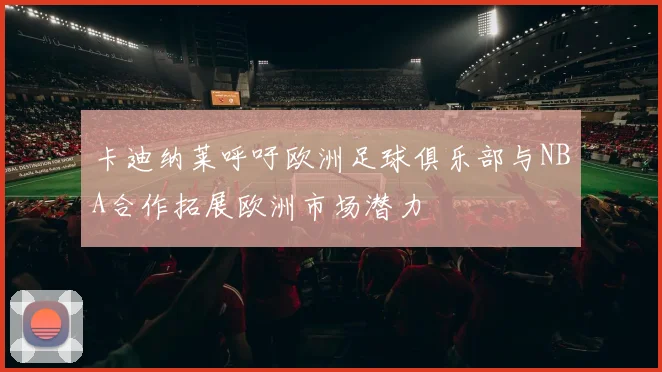 卡迪纳莱呼吁欧洲足球俱乐部与NBA合作拓展欧洲市场潜力
