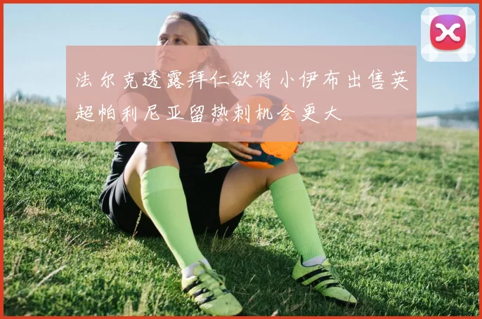 法尔克透露拜仁欲将小伊布出售英超帕利尼亚留热刺机会更大